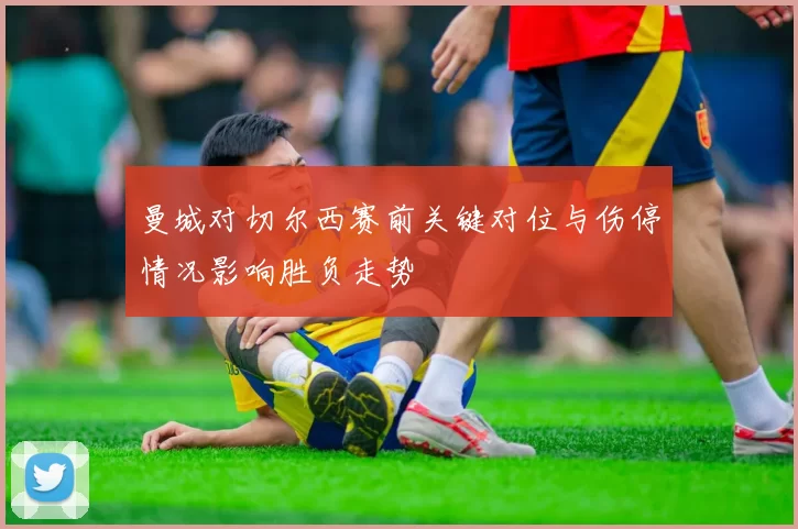 曼城对切尔西赛前关键对位与伤停情况影响胜负走势