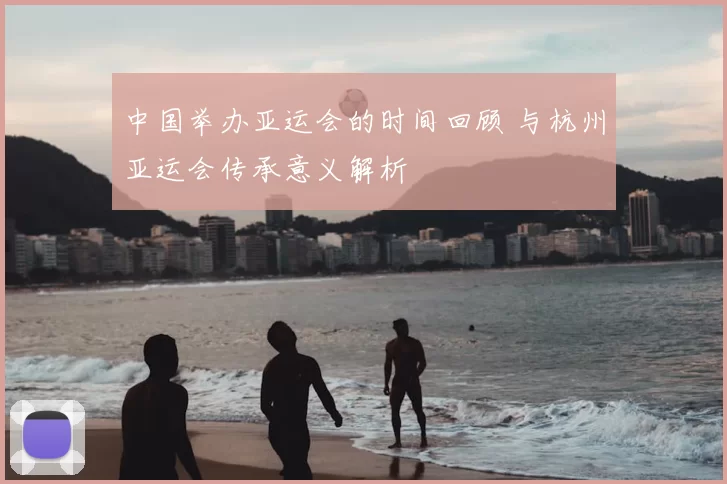 中国举办亚运会的时间回顾 与杭州亚运会传承意义解析