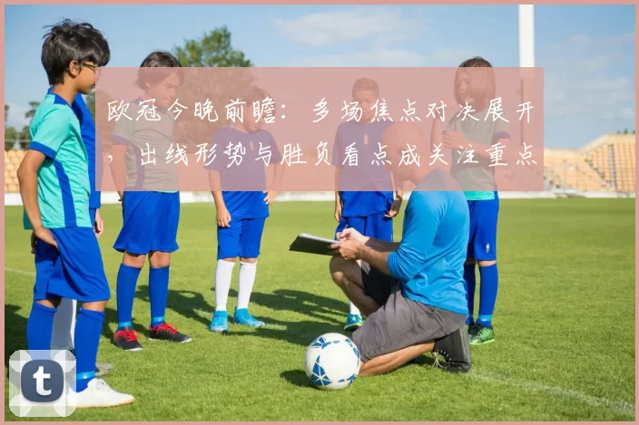 欧冠今晚前瞻：多场焦点对决展开，出线形势与胜负看点成关注重点