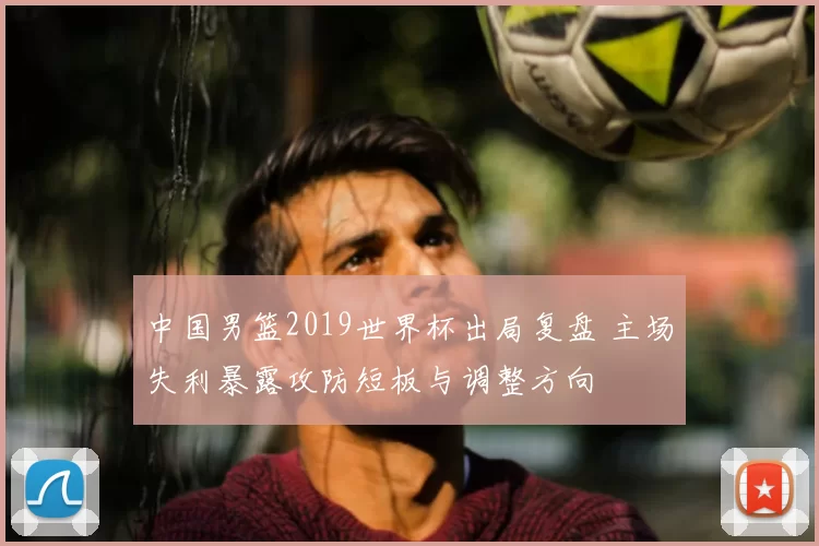 中国男篮2019世界杯出局复盘 主场失利暴露攻防短板与调整方向