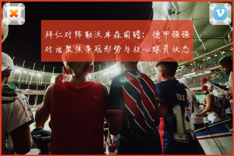 拜仁对阵勒沃库森前瞻：德甲强强对话聚焦争冠形势与核心球员状态