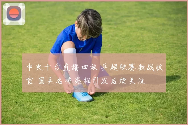 中央十台直播回放 乒超联赛激战收官 国乒名将亮相引发后续关注