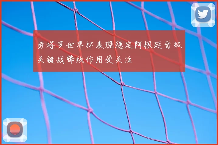 劳塔罗世界杯表现稳定阿根廷晋级关键战锋线作用受关注