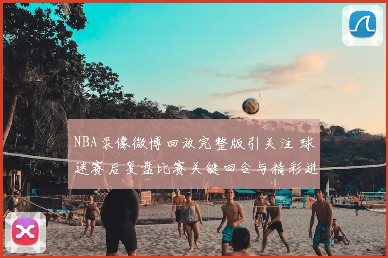 NBA录像微博回放完整版引关注 球迷赛后复盘比赛关键回合与精彩进球