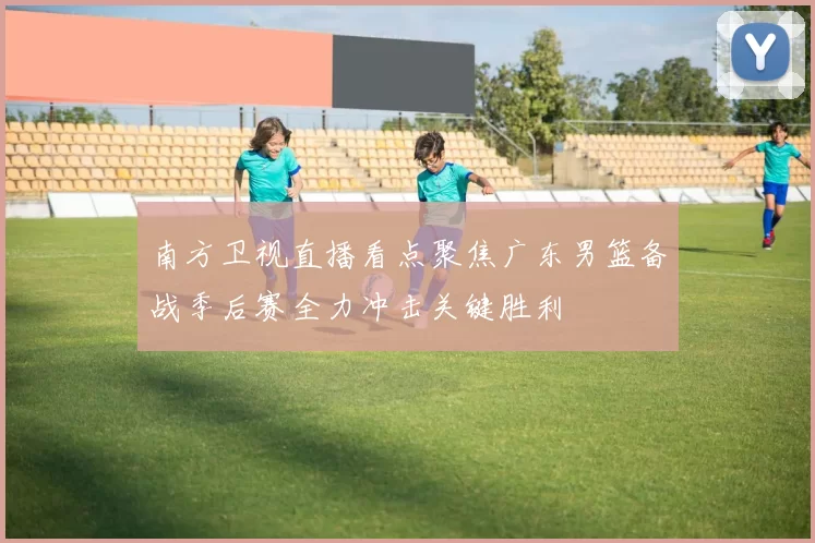 南方卫视直播看点聚焦广东男篮备战季后赛全力冲击关键胜利