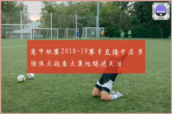 意甲联赛2018-19赛季直播开启 多场焦点战看点集结球迷关注