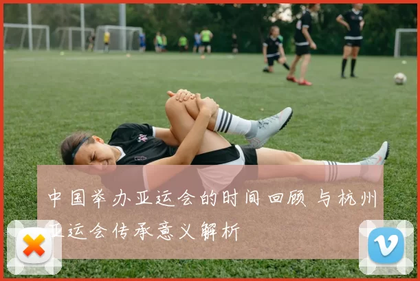 中国举办亚运会的时间回顾 与杭州亚运会传承意义解析