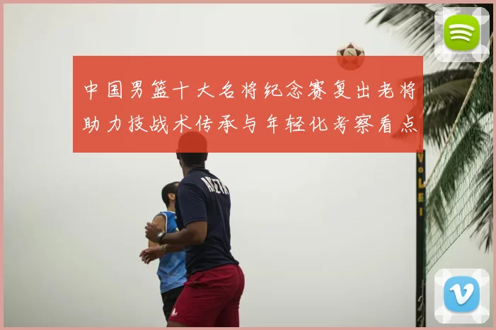 中国男篮十大名将纪念赛复出老将助力技战术传承与年轻化考察看点