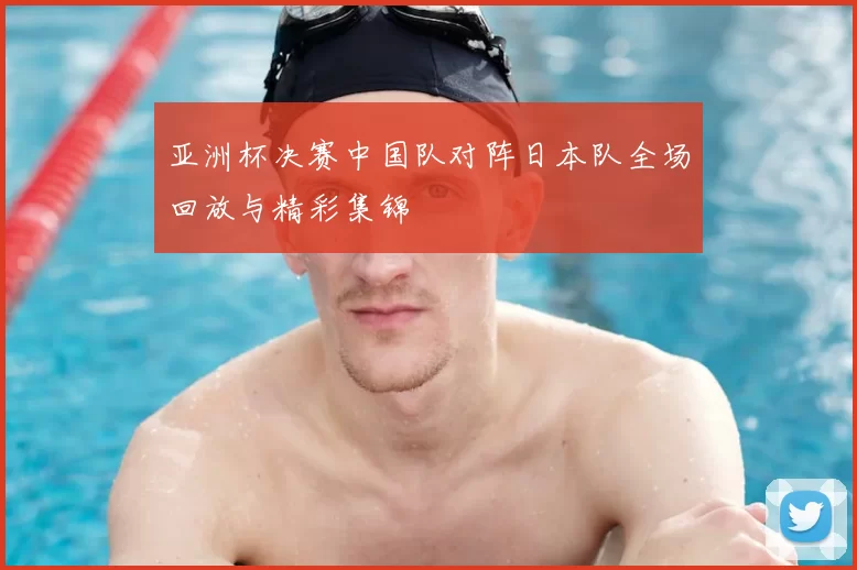 亚洲杯决赛中国队对阵日本队全场回放与精彩集锦