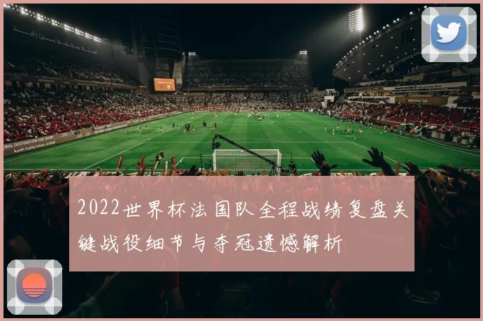 2022世界杯法国队全程战绩复盘关键战役细节与夺冠遗憾解析