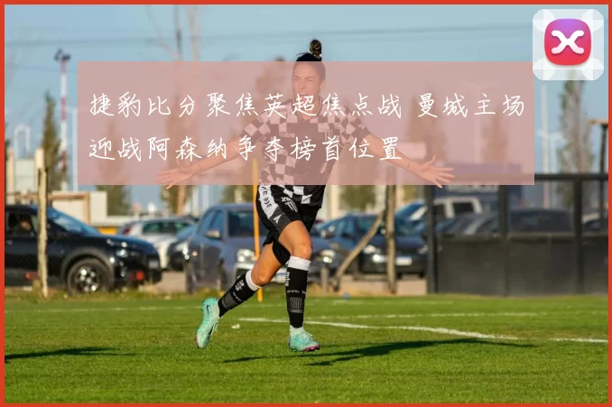 捷豹比分聚焦英超焦点战 曼城主场迎战阿森纳争夺榜首位置