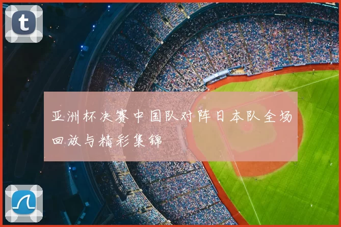 亚洲杯决赛中国队对阵日本队全场回放与精彩集锦