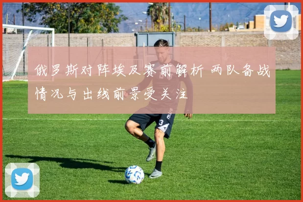 俄罗斯对阵埃及赛前解析 两队备战情况与出线前景受关注