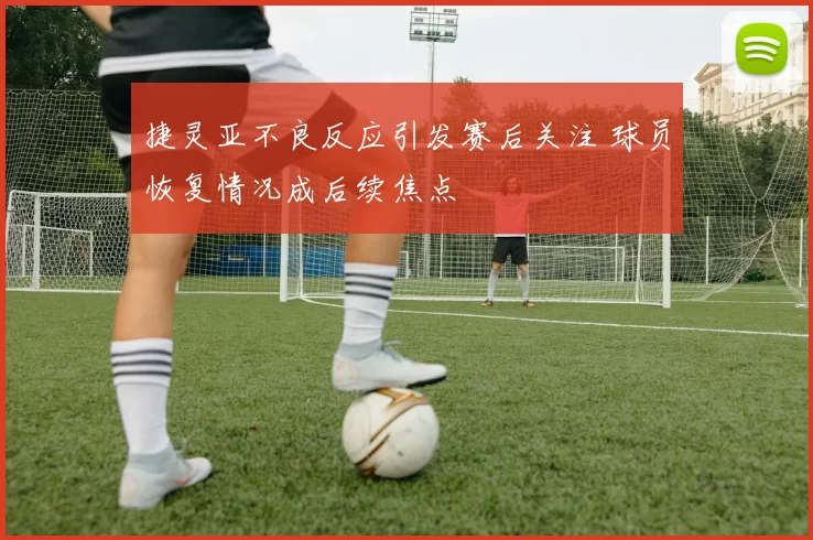 捷灵亚不良反应引发赛后关注 球员恢复情况成后续焦点