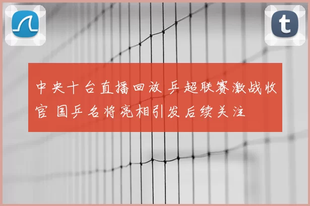 中央十台直播回放 乒超联赛激战收官 国乒名将亮相引发后续关注