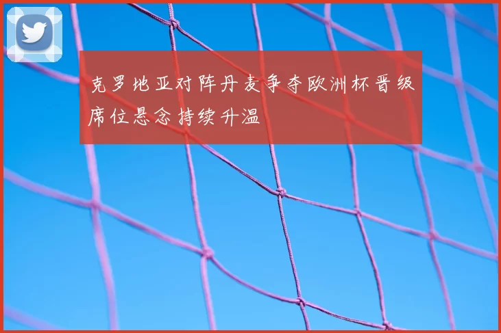 克罗地亚对阵丹麦争夺欧洲杯晋级席位悬念持续升温