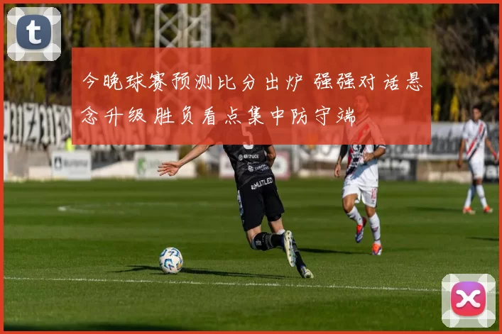 今晚球赛预测比分出炉 强强对话悬念升级 胜负看点集中防守端