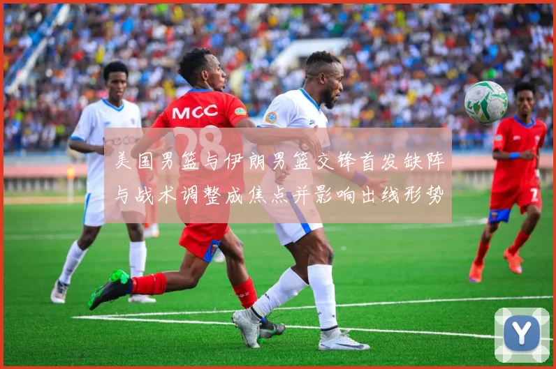 美国男篮与伊朗男篮交锋首发缺阵与战术调整成焦点并影响出线形势