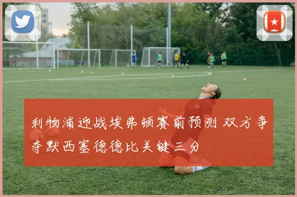 利物浦迎战埃弗顿赛前预测 双方争夺默西塞德德比关键三分