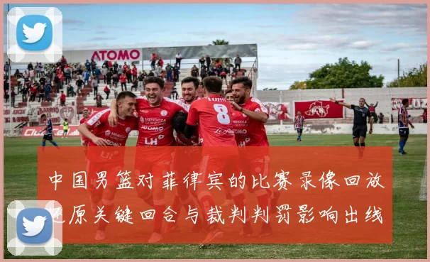 中国男篮对菲律宾的比赛录像回放还原关键回合与裁判判罚影响出线形势