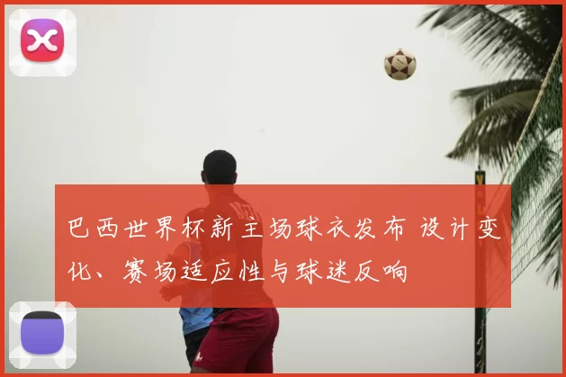 巴西世界杯新主场球衣发布 设计变化、赛场适应性与球迷反响