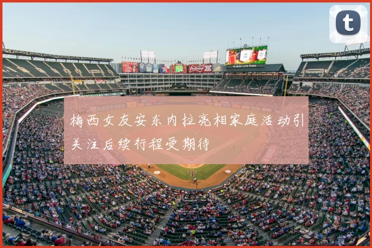梅西女友安东内拉亮相家庭活动引关注后续行程受期待