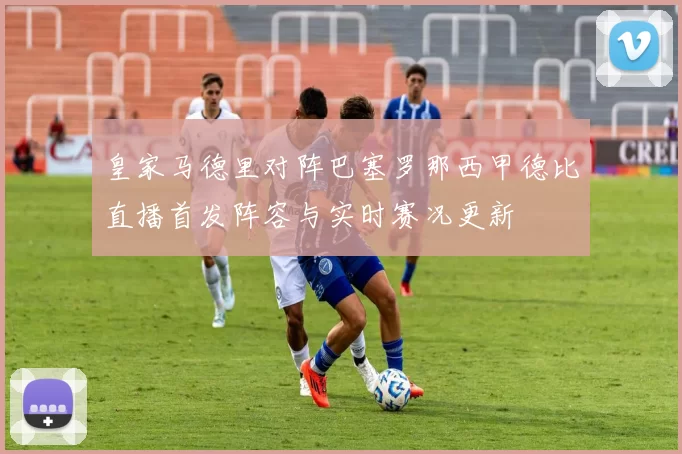 皇家马德里对阵巴塞罗那西甲德比直播首发阵容与实时赛况更新