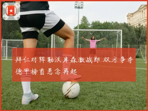 拜仁对阵勒沃库森激战即 双方争夺德甲榜首悬念再起