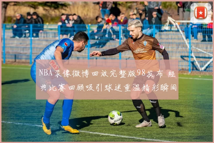 NBA录像微博回放完整版98发布 经典比赛回顾吸引球迷重温精彩瞬间