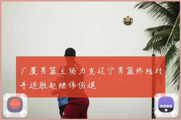 广厦男篮主场力克辽宁男篮终结对手连胜赵继伟伤退
