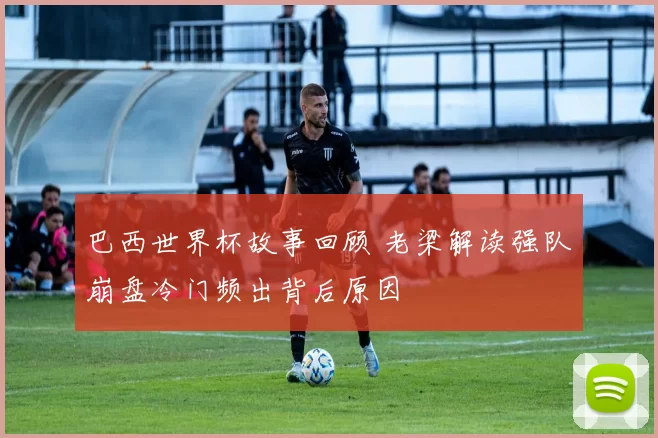 巴西世界杯故事回顾 老梁解读强队崩盘冷门频出背后原因