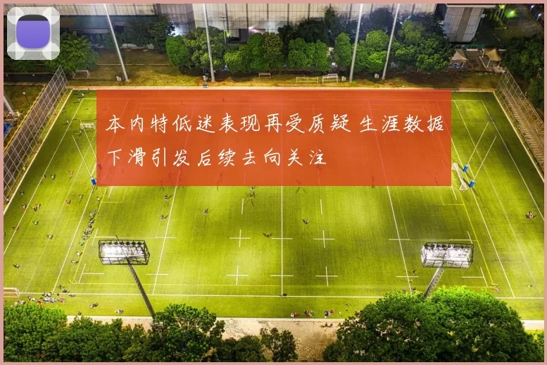 本内特低迷表现再受质疑 生涯数据下滑引发后续去向关注