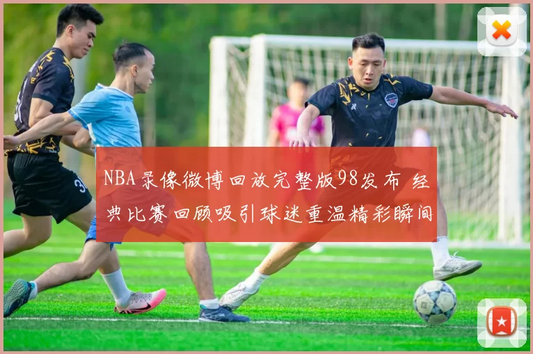 NBA录像微博回放完整版98发布 经典比赛回顾吸引球迷重温精彩瞬间