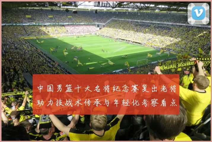 中国男篮十大名将纪念赛复出老将助力技战术传承与年轻化考察看点