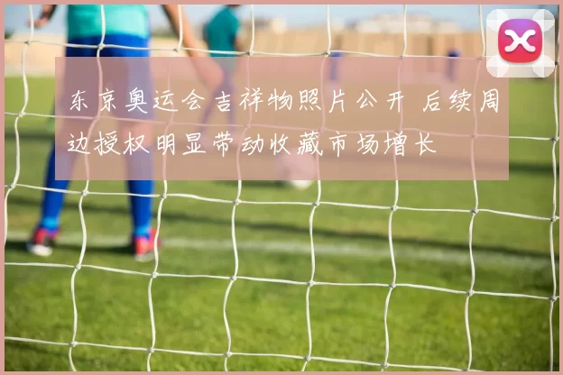 东京奥运会吉祥物照片公开 后续周边授权明显带动收藏市场增长