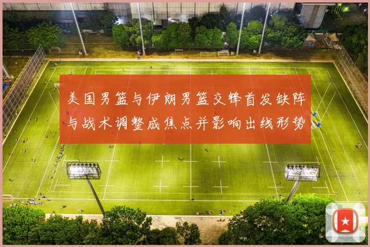 美国男篮与伊朗男篮交锋首发缺阵与战术调整成焦点并影响出线形势