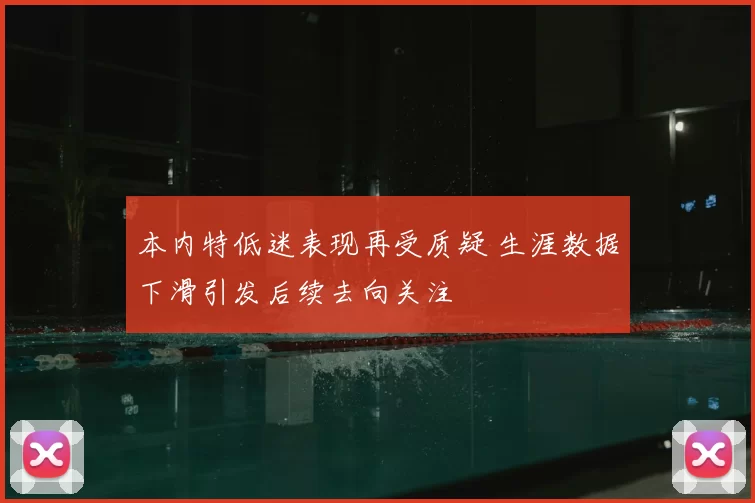 本内特低迷表现再受质疑 生涯数据下滑引发后续去向关注