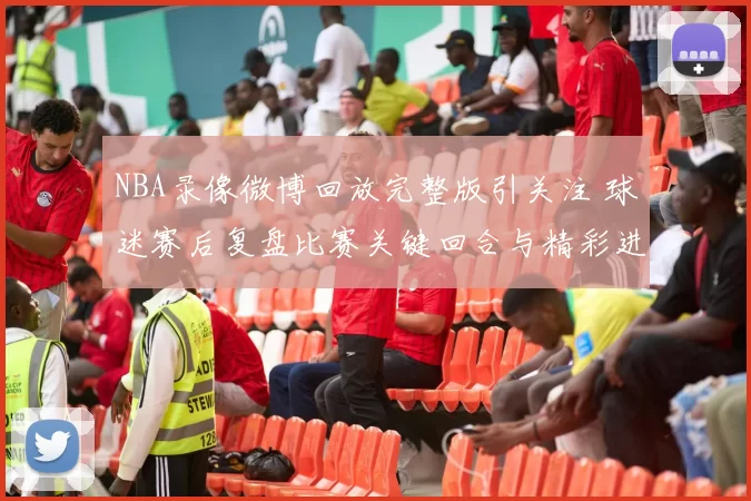 NBA录像微博回放完整版引关注 球迷赛后复盘比赛关键回合与精彩进球