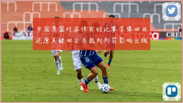 中国男篮对菲律宾的比赛录像回放还原关键回合与裁判判罚影响出线形势