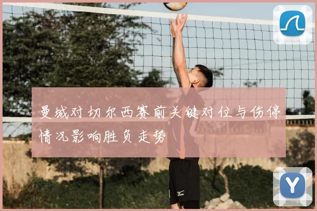 曼城对切尔西赛前关键对位与伤停情况影响胜负走势