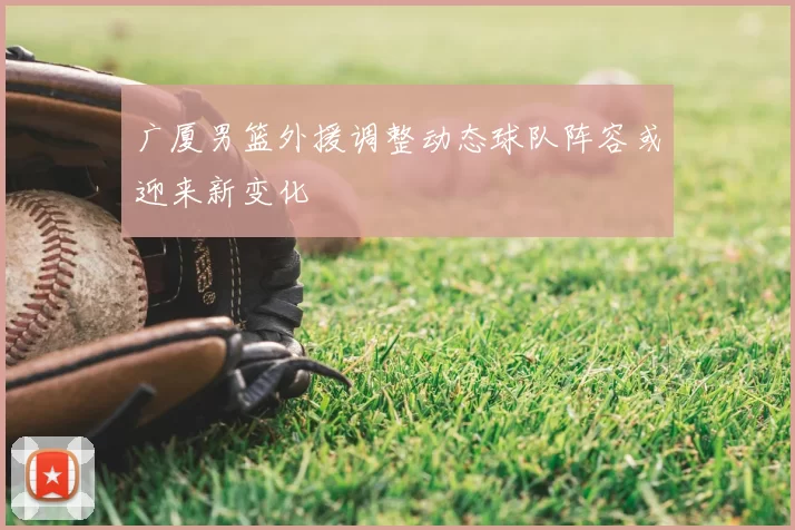 广厦男篮外援调整动态球队阵容或迎来新变化