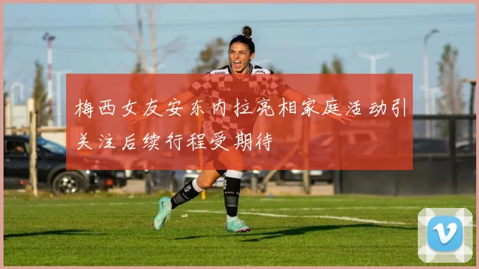 梅西女友安东内拉亮相家庭活动引关注后续行程受期待